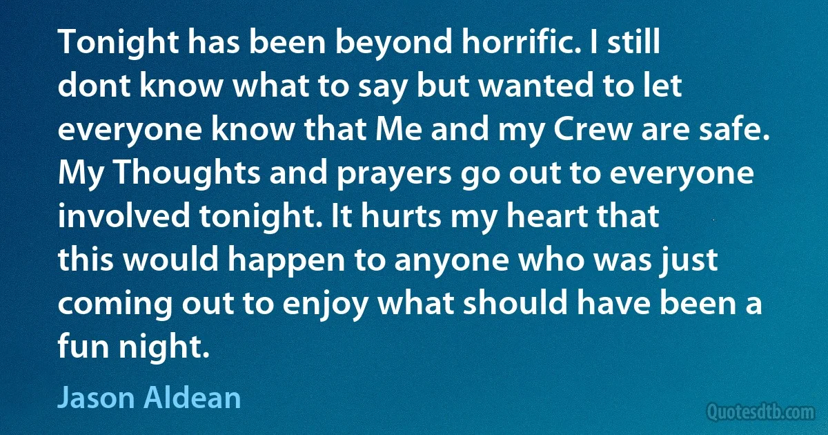 Tonight has been beyond horrific. I still dont know what to say but wanted to let everyone know that Me and my Crew are safe. My Thoughts and prayers go out to everyone involved tonight. It hurts my heart that this would happen to anyone who was just coming out to enjoy what should have been a fun night. (Jason Aldean)