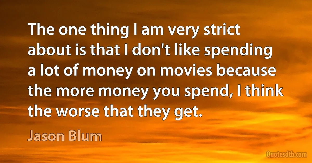 The one thing I am very strict about is that I don't like spending a lot of money on movies because the more money you spend, I think the worse that they get. (Jason Blum)