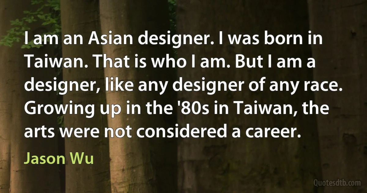 I am an Asian designer. I was born in Taiwan. That is who I am. But I am a designer, like any designer of any race. Growing up in the '80s in Taiwan, the arts were not considered a career. (Jason Wu)