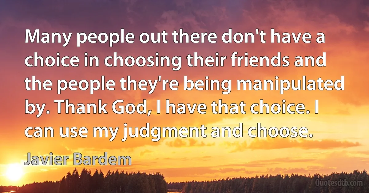 Many people out there don't have a choice in choosing their friends and the people they're being manipulated by. Thank God, I have that choice. I can use my judgment and choose. (Javier Bardem)