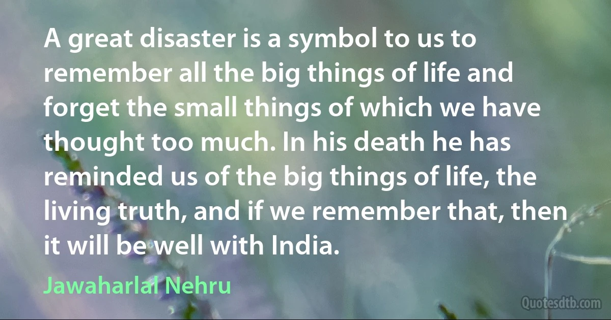 A great disaster is a symbol to us to remember all the big things of life and forget the small things of which we have thought too much. In his death he has reminded us of the big things of life, the living truth, and if we remember that, then it will be well with India. (Jawaharlal Nehru)