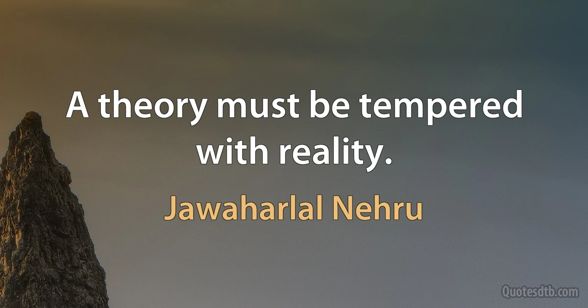 A theory must be tempered with reality. (Jawaharlal Nehru)