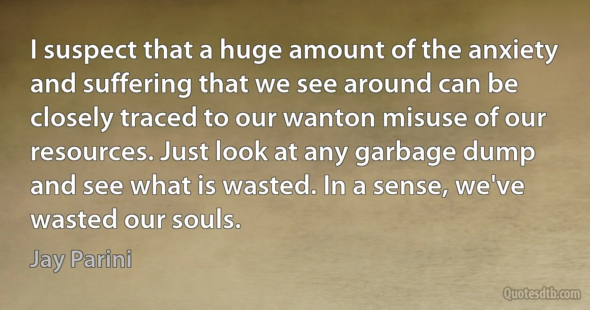 I suspect that a huge amount of the anxiety and suffering that we see around can be closely traced to our wanton misuse of our resources. Just look at any garbage dump and see what is wasted. In a sense, we've wasted our souls. (Jay Parini)