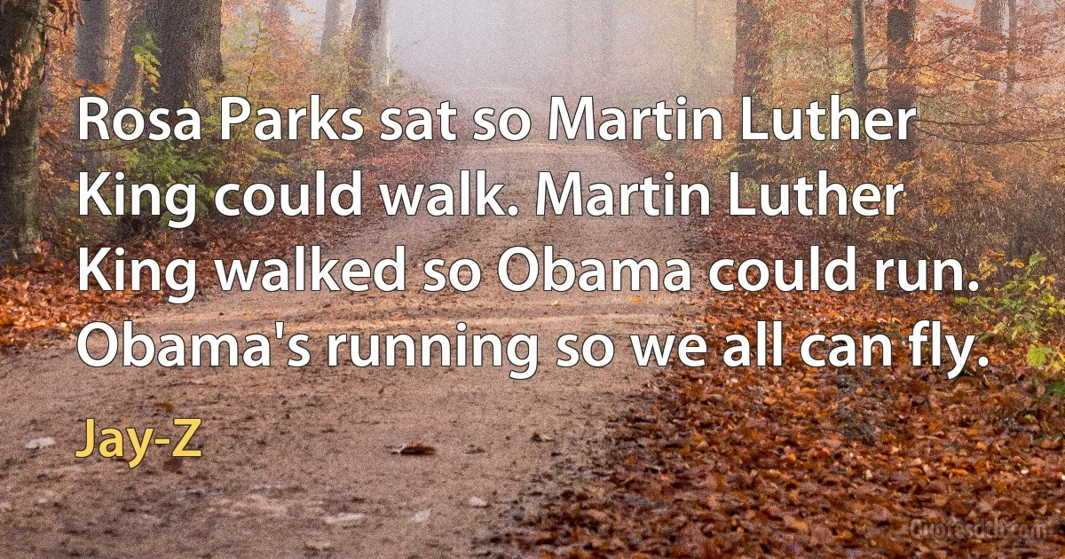 Rosa Parks sat so Martin Luther King could walk. Martin Luther King walked so Obama could run. Obama's running so we all can fly. (Jay-Z)