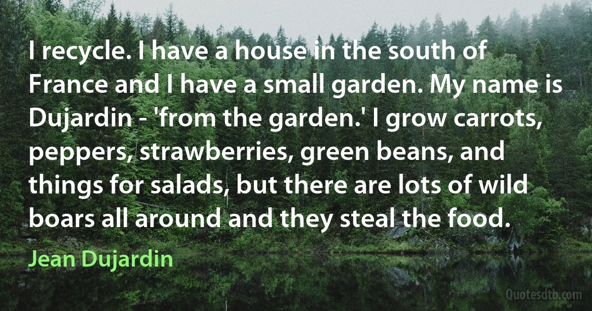 I recycle. I have a house in the south of France and I have a small garden. My name is Dujardin - 'from the garden.' I grow carrots, peppers, strawberries, green beans, and things for salads, but there are lots of wild boars all around and they steal the food. (Jean Dujardin)