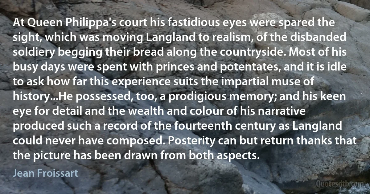 At Queen Philippa's court his fastidious eyes were spared the sight, which was moving Langland to realism, of the disbanded soldiery begging their bread along the countryside. Most of his busy days were spent with princes and potentates, and it is idle to ask how far this experience suits the impartial muse of history...He possessed, too, a prodigious memory; and his keen eye for detail and the wealth and colour of his narrative produced such a record of the fourteenth century as Langland could never have composed. Posterity can but return thanks that the picture has been drawn from both aspects. (Jean Froissart)