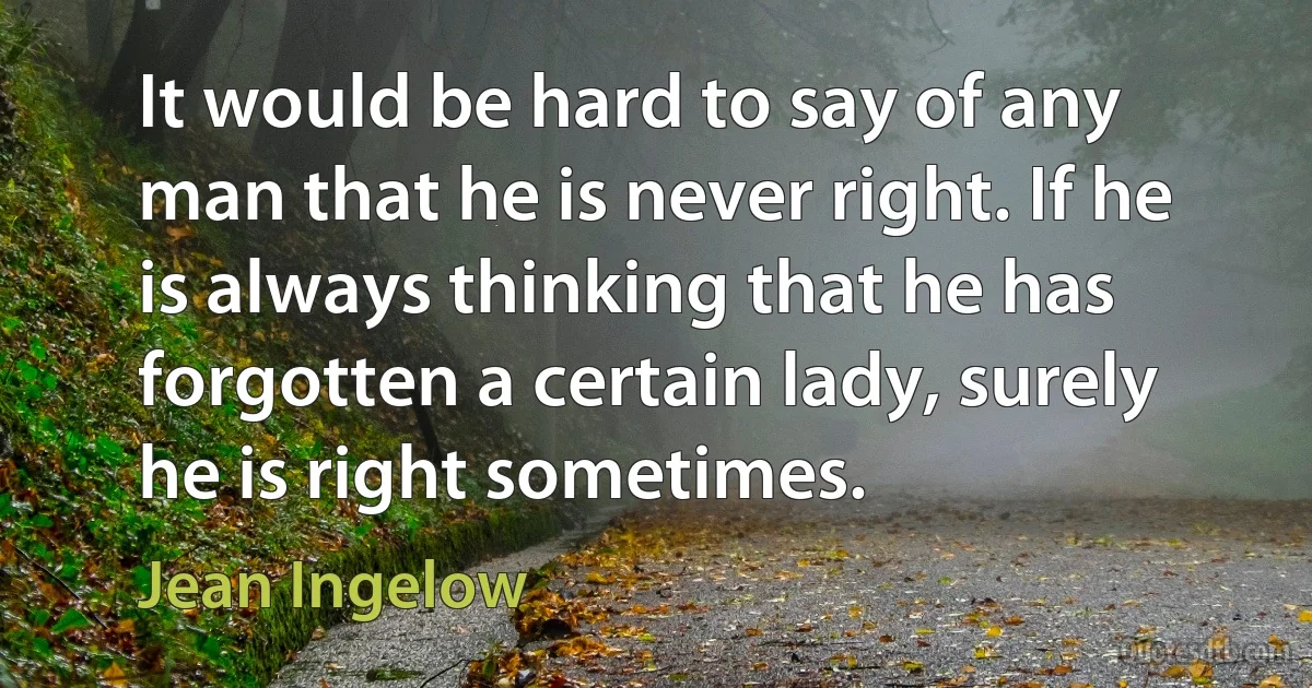 It would be hard to say of any man that he is never right. If he is always thinking that he has forgotten a certain lady, surely he is right sometimes. (Jean Ingelow)