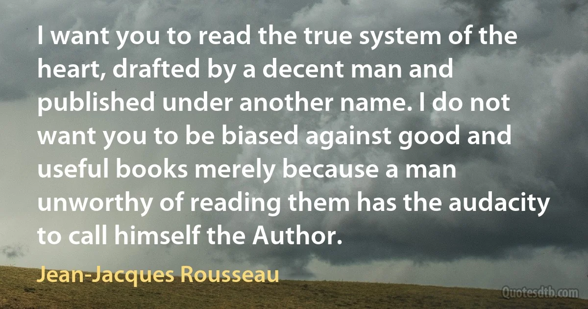 I want you to read the true system of the heart, drafted by a decent man and published under another name. I do not want you to be biased against good and useful books merely because a man unworthy of reading them has the audacity to call himself the Author. (Jean-Jacques Rousseau)