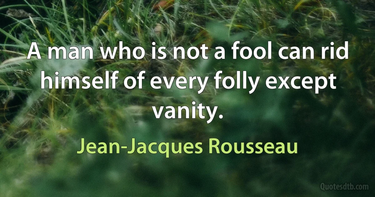 A man who is not a fool can rid himself of every folly except vanity. (Jean-Jacques Rousseau)