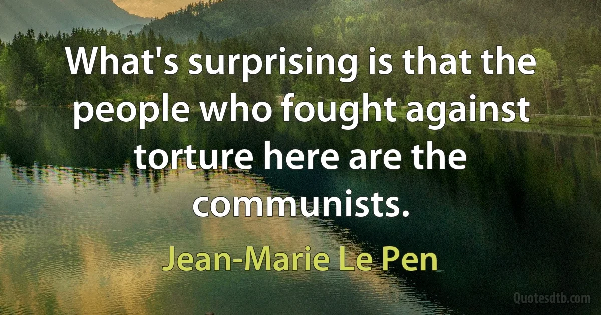 What's surprising is that the people who fought against torture here are the communists. (Jean-Marie Le Pen)