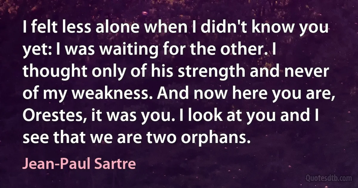 I felt less alone when I didn't know you yet: I was waiting for the other. I thought only of his strength and never of my weakness. And now here you are, Orestes, it was you. I look at you and I see that we are two orphans. (Jean-Paul Sartre)