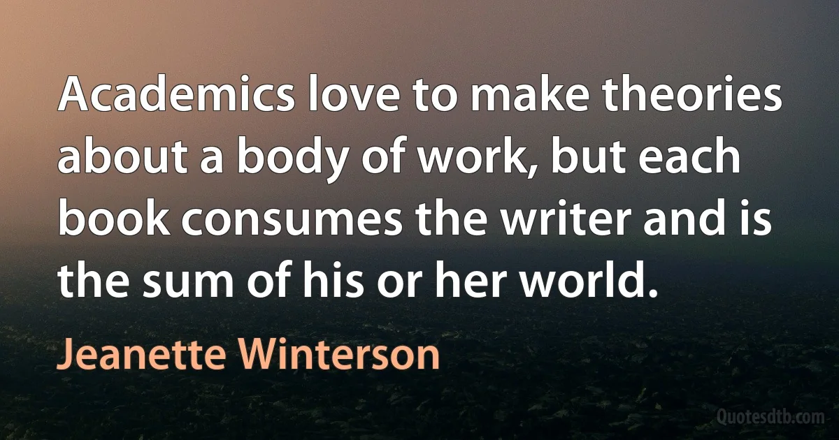 Academics love to make theories about a body of work, but each book consumes the writer and is the sum of his or her world. (Jeanette Winterson)