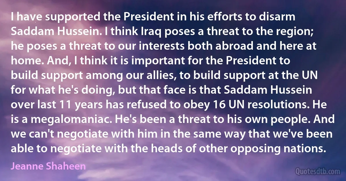 I have supported the President in his efforts to disarm Saddam Hussein. I think Iraq poses a threat to the region; he poses a threat to our interests both abroad and here at home. And, I think it is important for the President to build support among our allies, to build support at the UN for what he's doing, but that face is that Saddam Hussein over last 11 years has refused to obey 16 UN resolutions. He is a megalomaniac. He's been a threat to his own people. And we can't negotiate with him in the same way that we've been able to negotiate with the heads of other opposing nations. (Jeanne Shaheen)