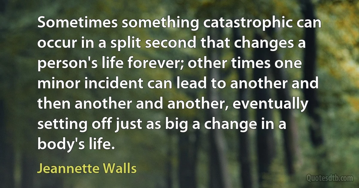 Sometimes something catastrophic can occur in a split second that changes a person's life forever; other times one minor incident can lead to another and then another and another, eventually setting off just as big a change in a body's life. (Jeannette Walls)