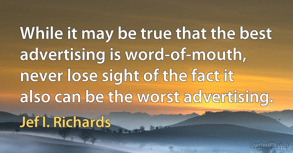 While it may be true that the best advertising is word-of-mouth, never lose sight of the fact it also can be the worst advertising. (Jef I. Richards)