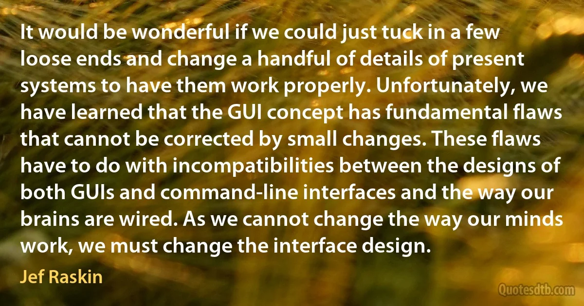 It would be wonderful if we could just tuck in a few loose ends and change a handful of details of present systems to have them work properly. Unfortunately, we have learned that the GUI concept has fundamental flaws that cannot be corrected by small changes. These flaws have to do with incompatibilities between the designs of both GUIs and command-line interfaces and the way our brains are wired. As we cannot change the way our minds work, we must change the interface design. (Jef Raskin)