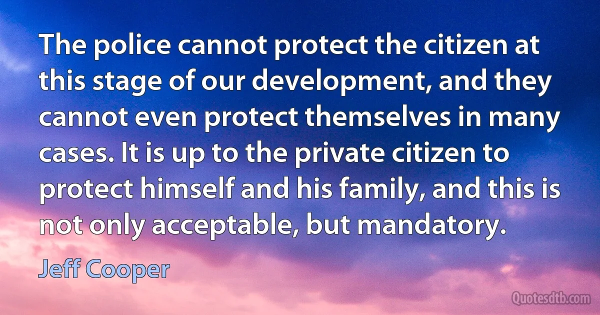 The police cannot protect the citizen at this stage of our development, and they cannot even protect themselves in many cases. It is up to the private citizen to protect himself and his family, and this is not only acceptable, but mandatory. (Jeff Cooper)