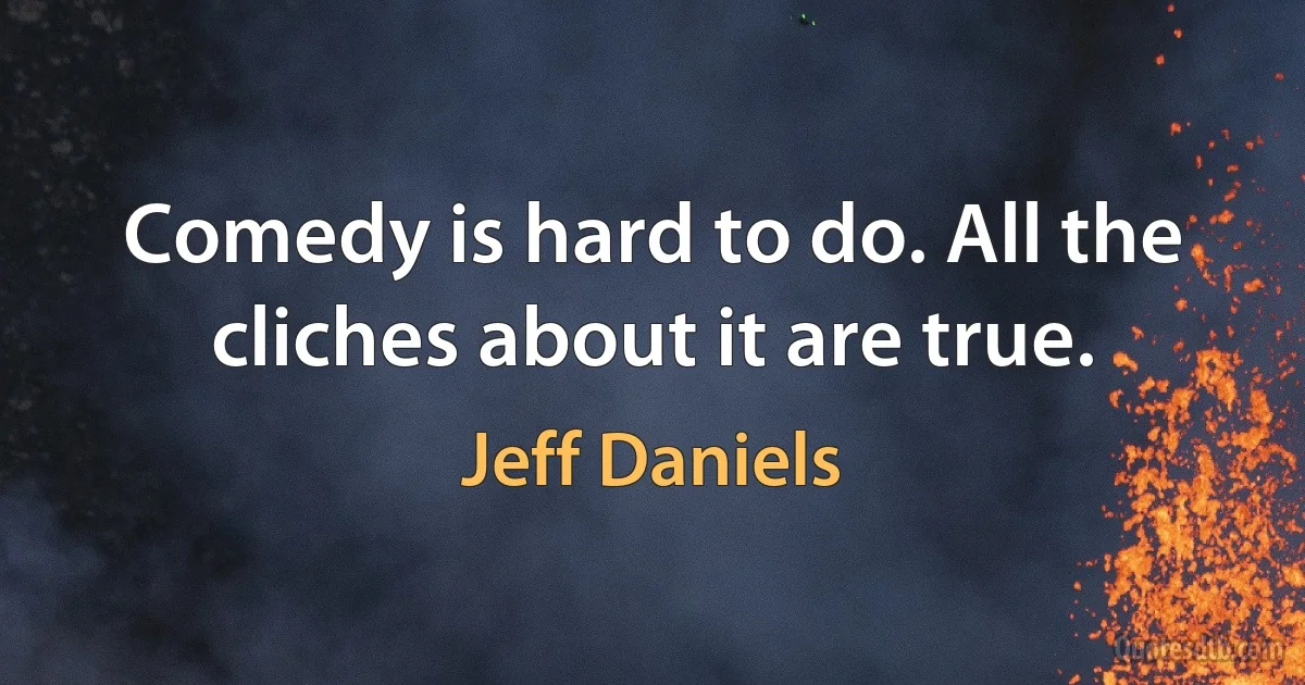 Comedy is hard to do. All the cliches about it are true. (Jeff Daniels)