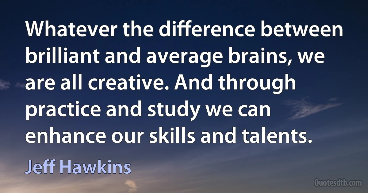 Whatever the difference between brilliant and average brains, we are all creative. And through practice and study we can enhance our skills and talents. (Jeff Hawkins)