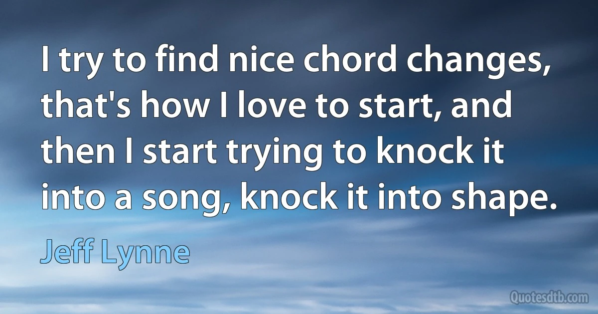 I try to find nice chord changes, that's how I love to start, and then I start trying to knock it into a song, knock it into shape. (Jeff Lynne)