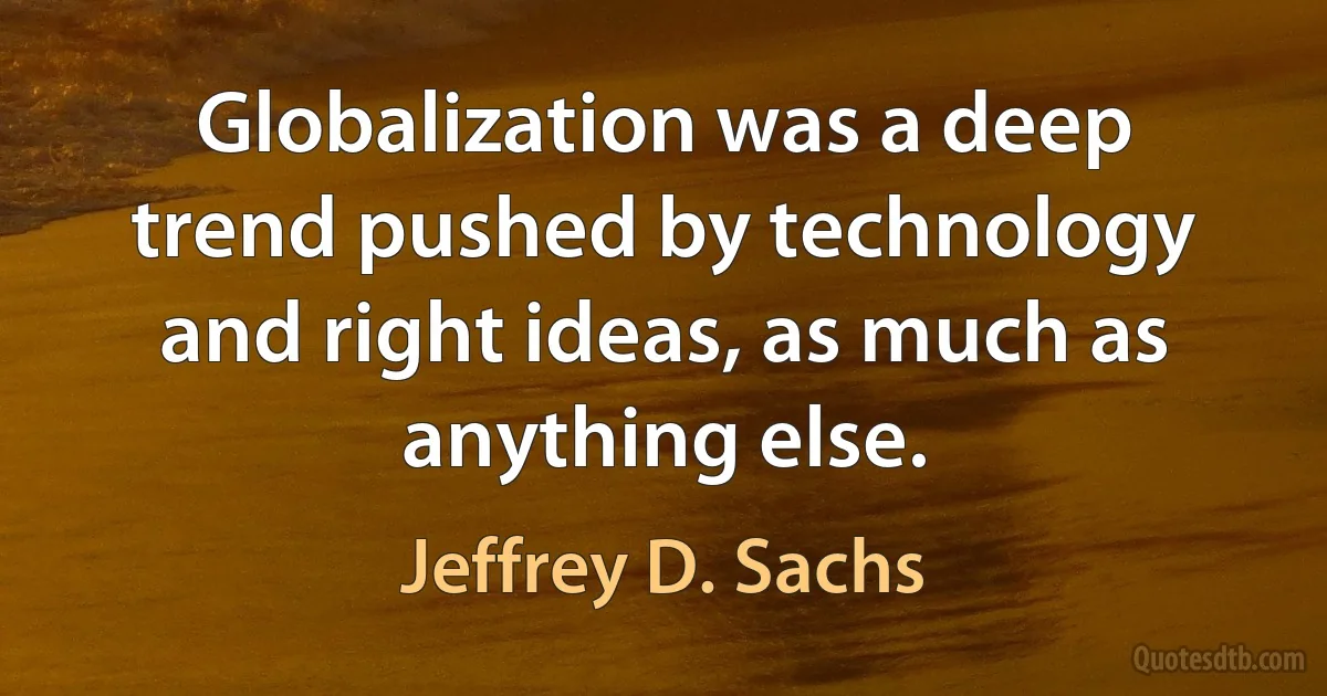 Globalization was a deep trend pushed by technology and right ideas, as much as anything else. (Jeffrey D. Sachs)