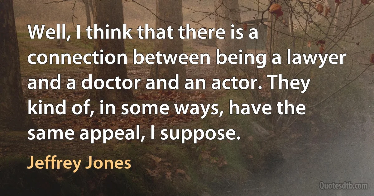 Well, I think that there is a connection between being a lawyer and a doctor and an actor. They kind of, in some ways, have the same appeal, I suppose. (Jeffrey Jones)