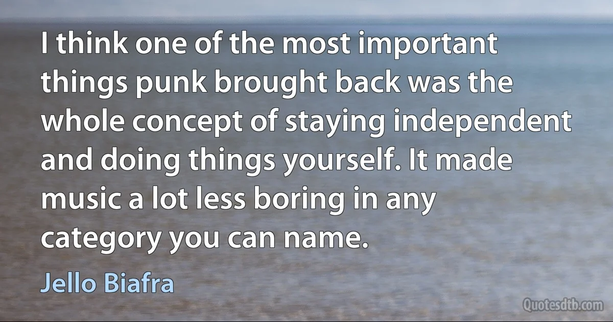 I think one of the most important things punk brought back was the whole concept of staying independent and doing things yourself. It made music a lot less boring in any category you can name. (Jello Biafra)