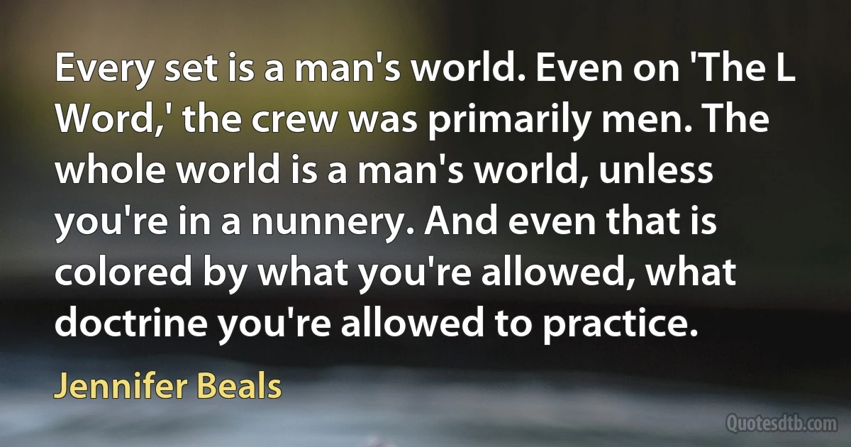 Every set is a man's world. Even on 'The L Word,' the crew was primarily men. The whole world is a man's world, unless you're in a nunnery. And even that is colored by what you're allowed, what doctrine you're allowed to practice. (Jennifer Beals)