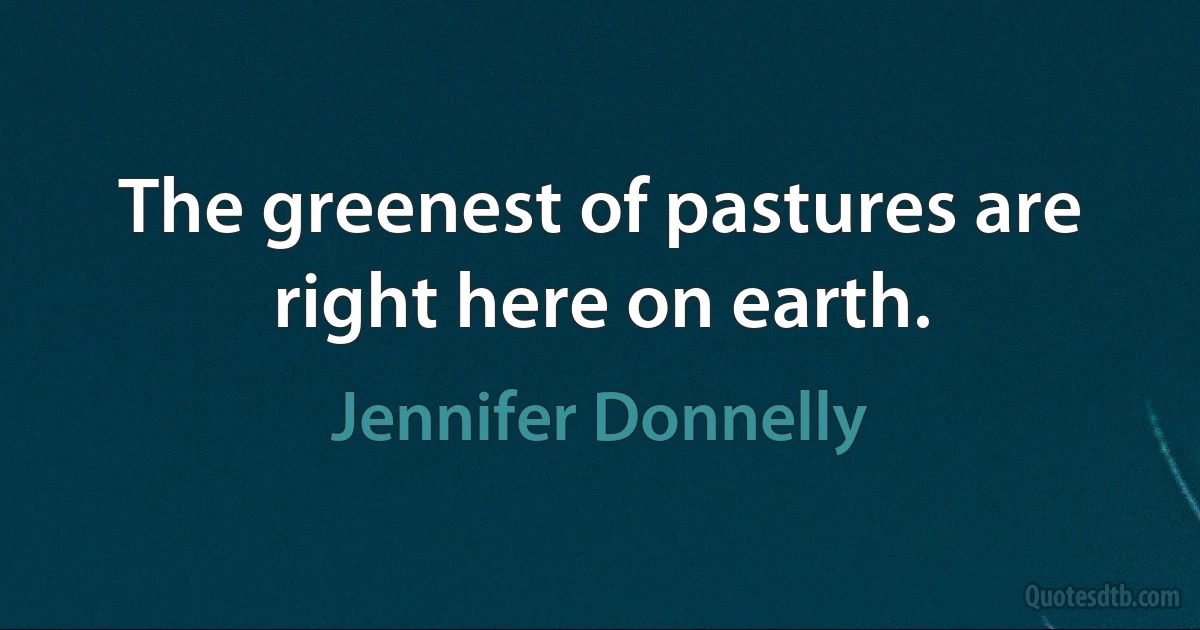 The greenest of pastures are right here on earth. (Jennifer Donnelly)