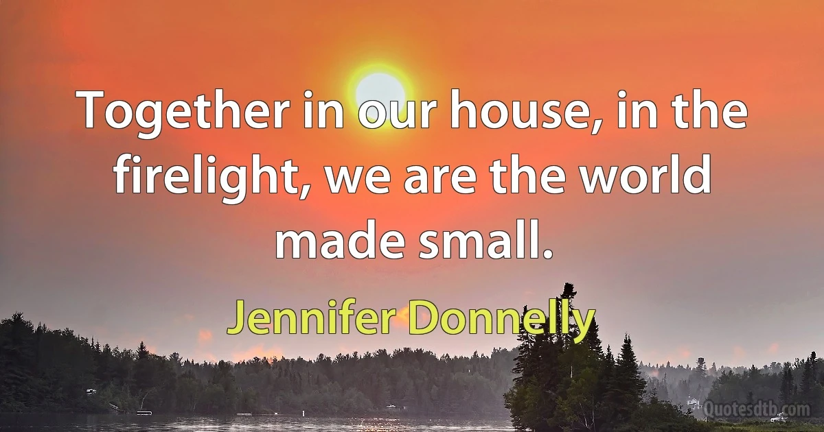 Together in our house, in the firelight, we are the world made small. (Jennifer Donnelly)