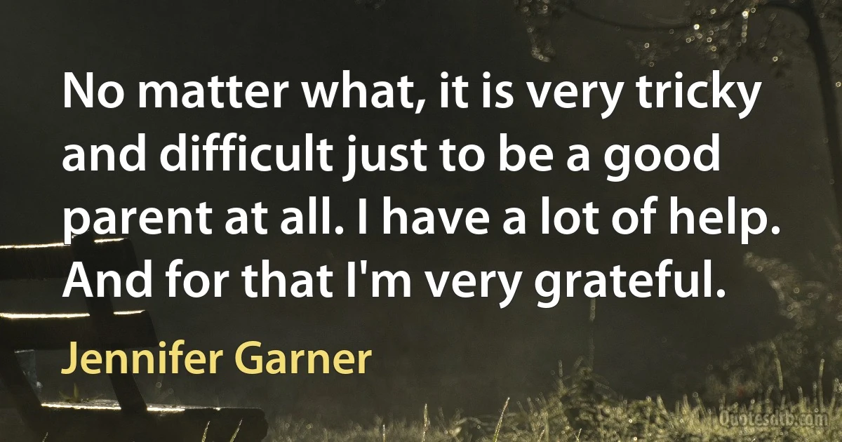 No matter what, it is very tricky and difficult just to be a good parent at all. I have a lot of help. And for that I'm very grateful. (Jennifer Garner)