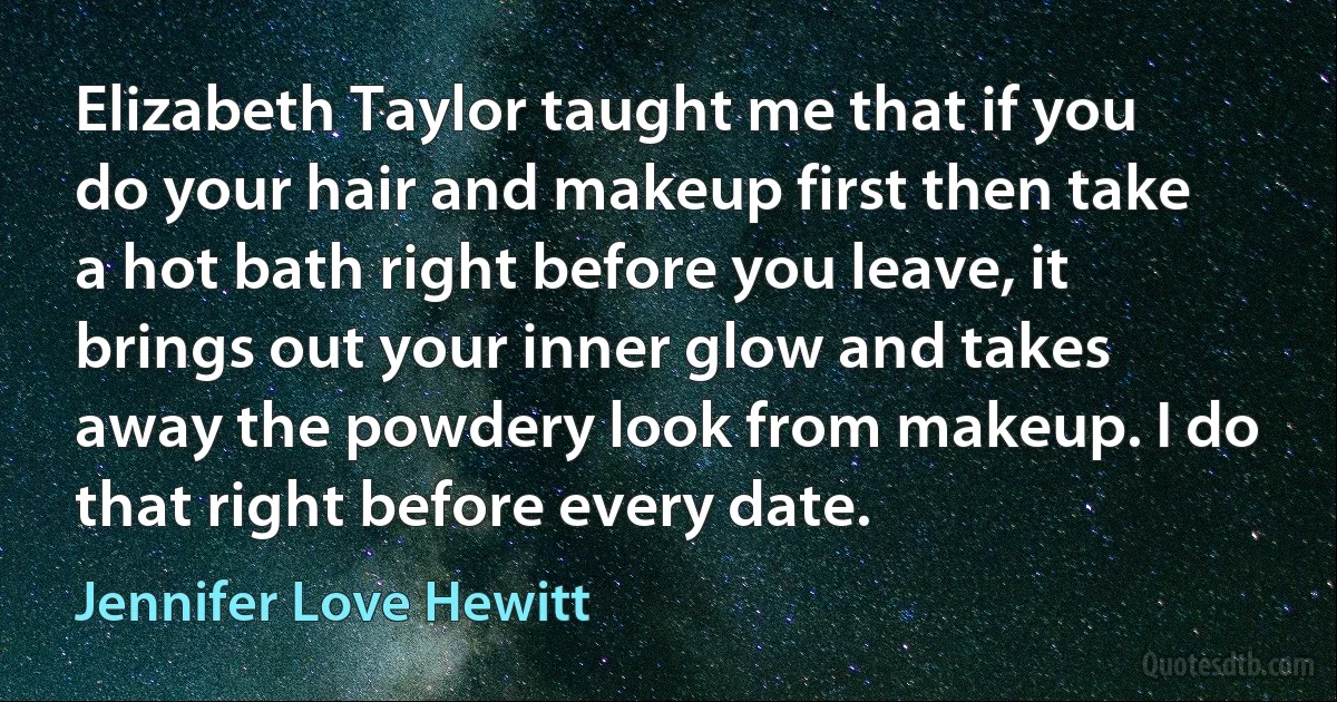 Elizabeth Taylor taught me that if you do your hair and makeup first then take a hot bath right before you leave, it brings out your inner glow and takes away the powdery look from makeup. I do that right before every date. (Jennifer Love Hewitt)