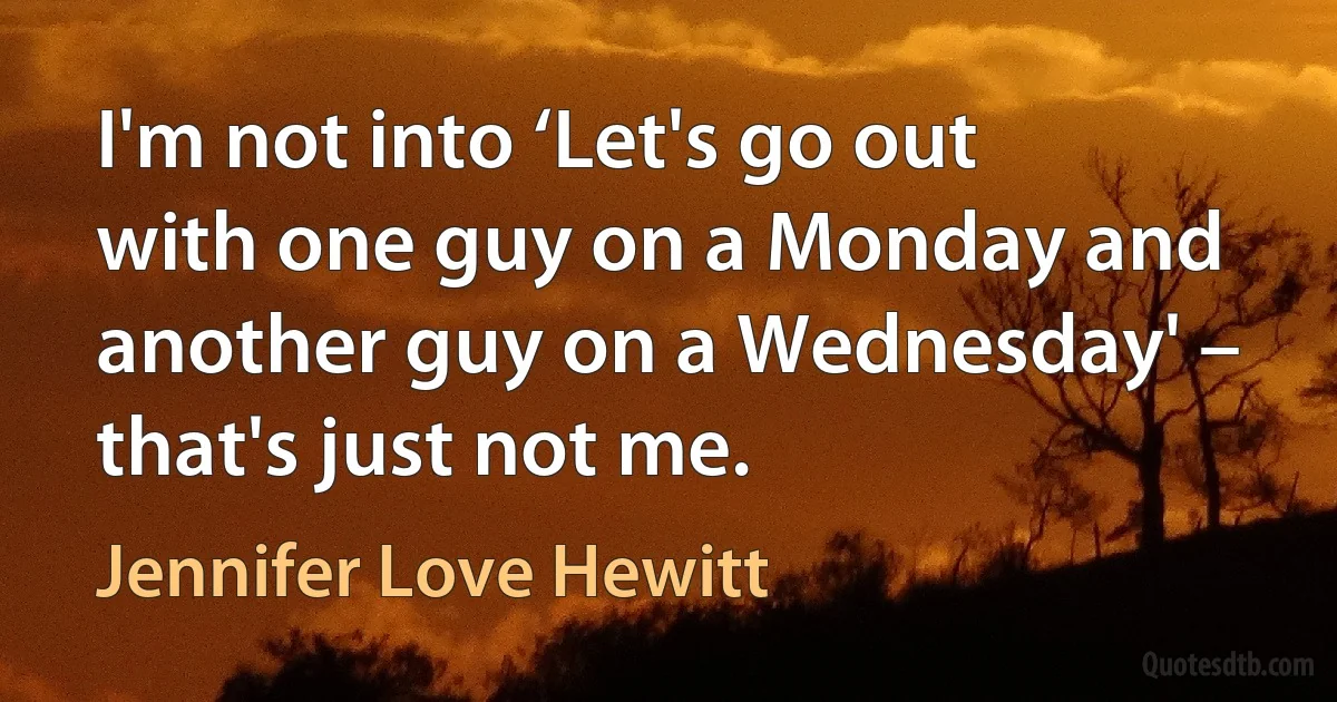 I'm not into ‘Let's go out with one guy on a Monday and another guy on a Wednesday' – that's just not me. (Jennifer Love Hewitt)