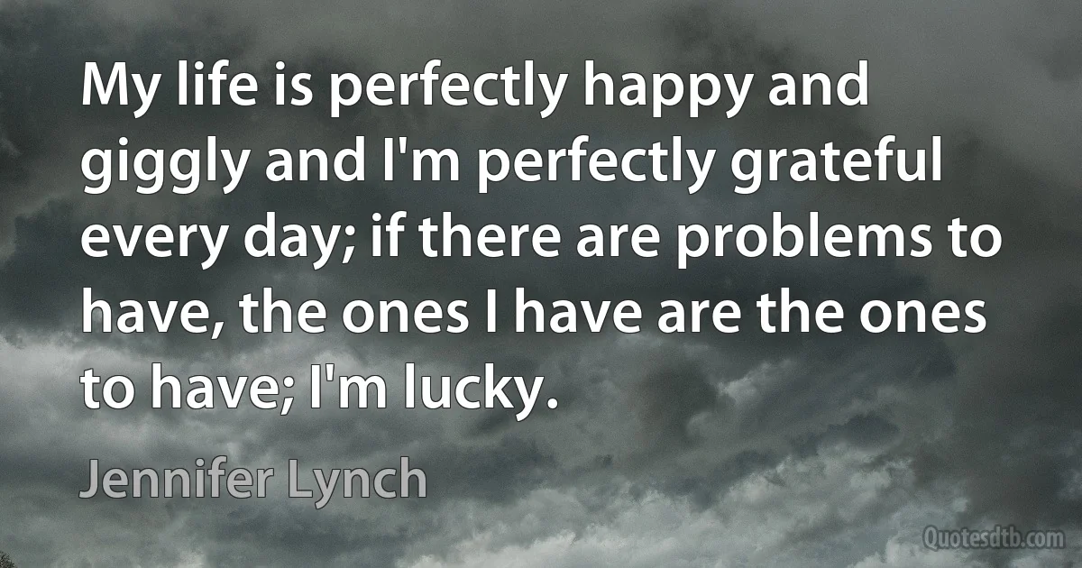 My life is perfectly happy and giggly and I'm perfectly grateful every day; if there are problems to have, the ones I have are the ones to have; I'm lucky. (Jennifer Lynch)