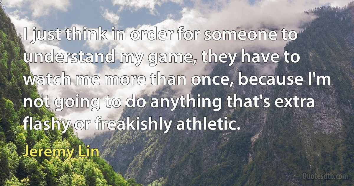 I just think in order for someone to understand my game, they have to watch me more than once, because I'm not going to do anything that's extra flashy or freakishly athletic. (Jeremy Lin)