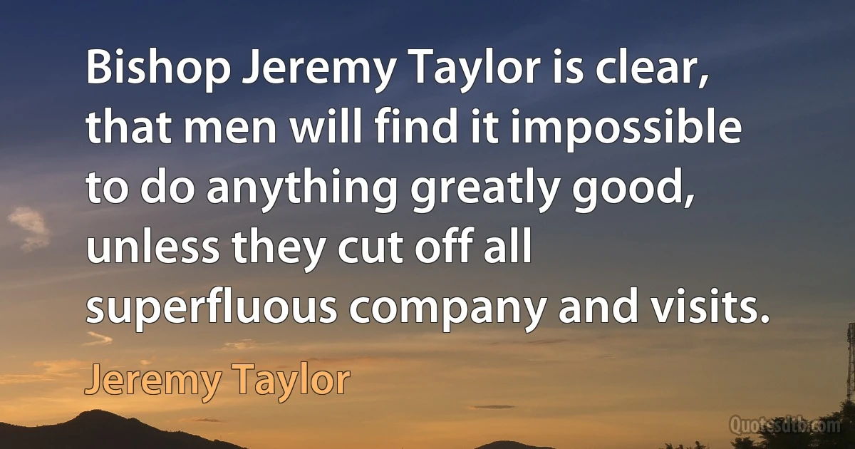 Bishop Jeremy Taylor is clear, that men will find it impossible to do anything greatly good, unless they cut off all superfluous company and visits. (Jeremy Taylor)