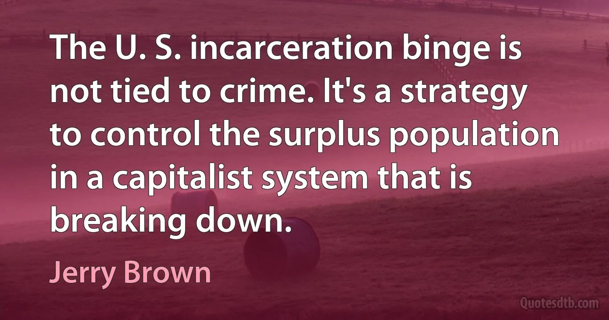 The U. S. incarceration binge is not tied to crime. It's a strategy to control the surplus population in a capitalist system that is breaking down. (Jerry Brown)