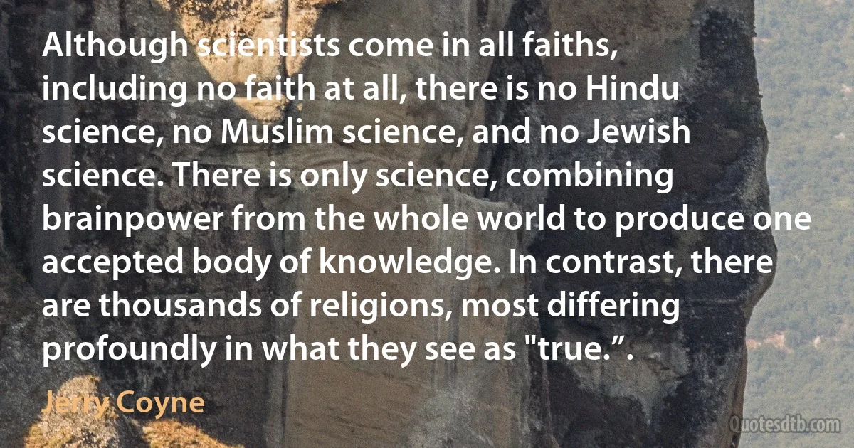 Although scientists come in all faiths, including no faith at all, there is no Hindu science, no Muslim science, and no Jewish science. There is only science, combining brainpower from the whole world to produce one accepted body of knowledge. In contrast, there are thousands of religions, most differing profoundly in what they see as "true.”. (Jerry Coyne)