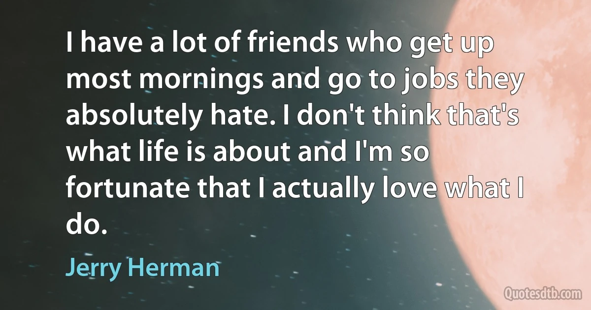 I have a lot of friends who get up most mornings and go to jobs they absolutely hate. I don't think that's what life is about and I'm so fortunate that I actually love what I do. (Jerry Herman)