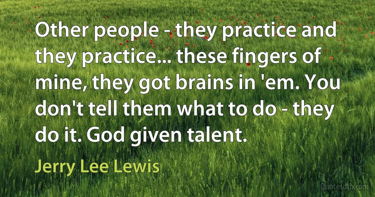 Other people - they practice and they practice... these fingers of mine, they got brains in 'em. You don't tell them what to do - they do it. God given talent. (Jerry Lee Lewis)