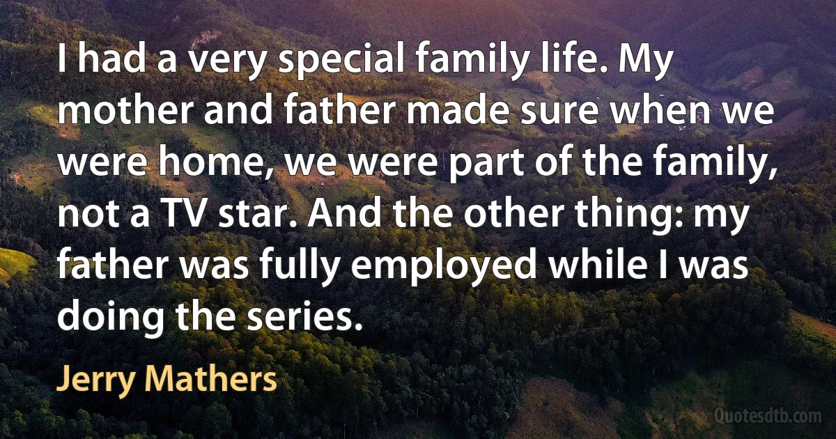 I had a very special family life. My mother and father made sure when we were home, we were part of the family, not a TV star. And the other thing: my father was fully employed while I was doing the series. (Jerry Mathers)