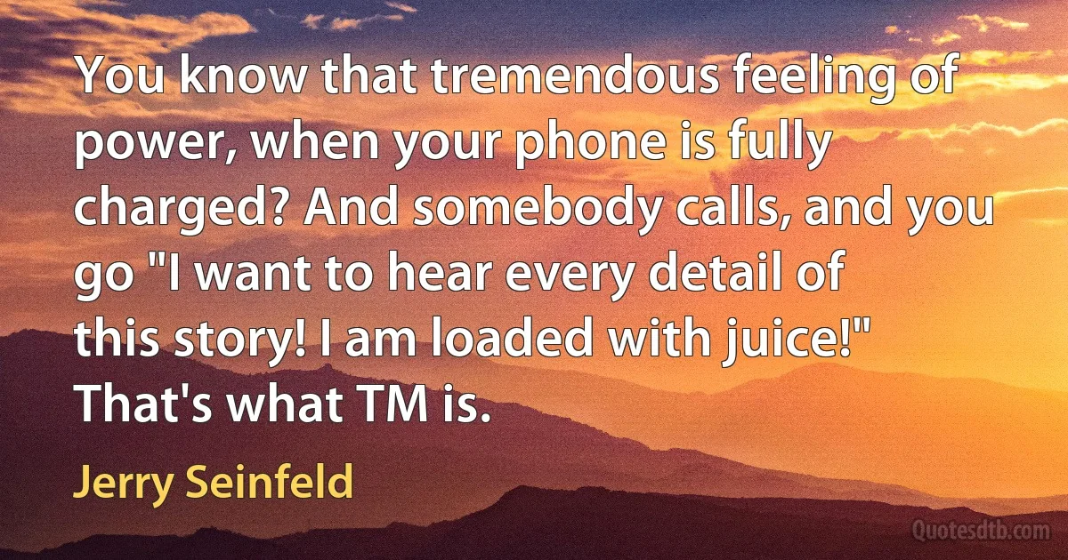 You know that tremendous feeling of power, when your phone is fully charged? And somebody calls, and you go "I want to hear every detail of this story! I am loaded with juice!" That's what TM is. (Jerry Seinfeld)