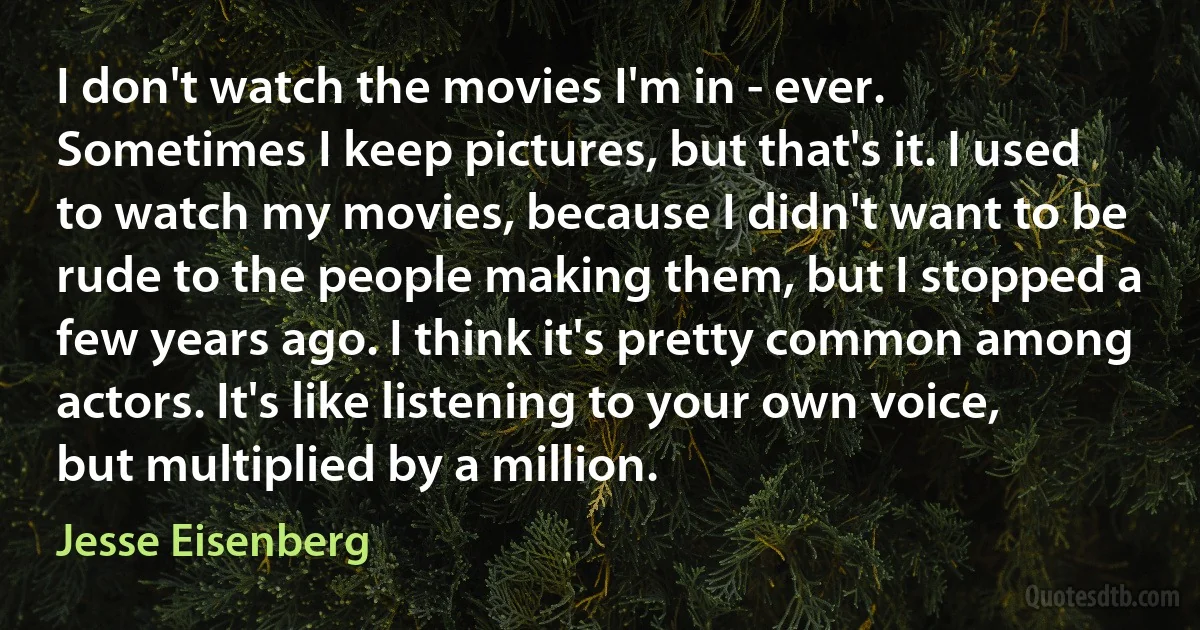 I don't watch the movies I'm in - ever. Sometimes I keep pictures, but that's it. I used to watch my movies, because I didn't want to be rude to the people making them, but I stopped a few years ago. I think it's pretty common among actors. It's like listening to your own voice, but multiplied by a million. (Jesse Eisenberg)