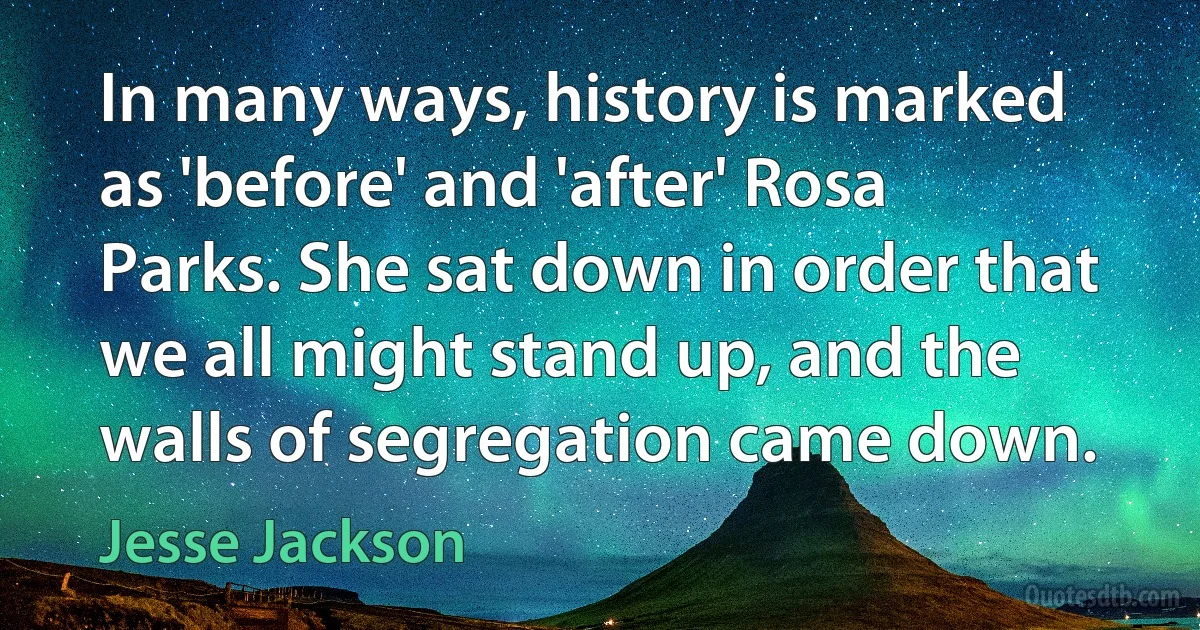 In many ways, history is marked as 'before' and 'after' Rosa Parks. She sat down in order that we all might stand up, and the walls of segregation came down. (Jesse Jackson)