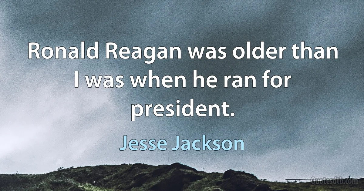 Ronald Reagan was older than I was when he ran for president. (Jesse Jackson)