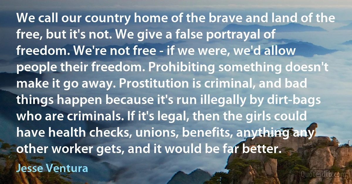 We call our country home of the brave and land of the free, but it's not. We give a false portrayal of freedom. We're not free - if we were, we'd allow people their freedom. Prohibiting something doesn't make it go away. Prostitution is criminal, and bad things happen because it's run illegally by dirt-bags who are criminals. If it's legal, then the girls could have health checks, unions, benefits, anything any other worker gets, and it would be far better. (Jesse Ventura)