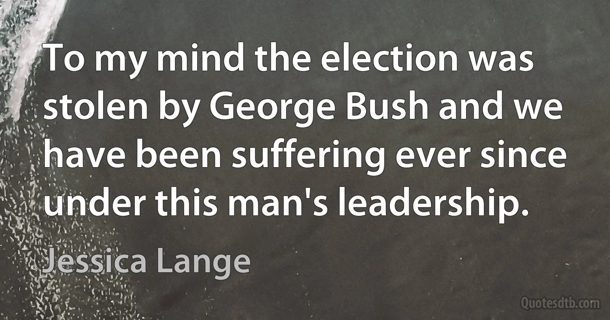 To my mind the election was stolen by George Bush and we have been suffering ever since under this man's leadership. (Jessica Lange)