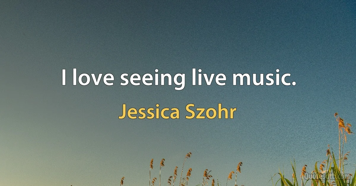 I love seeing live music. (Jessica Szohr)