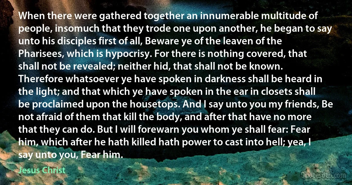 When there were gathered together an innumerable multitude of people, insomuch that they trode one upon another, he began to say unto his disciples first of all, Beware ye of the leaven of the Pharisees, which is hypocrisy. For there is nothing covered, that shall not be revealed; neither hid, that shall not be known. Therefore whatsoever ye have spoken in darkness shall be heard in the light; and that which ye have spoken in the ear in closets shall be proclaimed upon the housetops. And I say unto you my friends, Be not afraid of them that kill the body, and after that have no more that they can do. But I will forewarn you whom ye shall fear: Fear him, which after he hath killed hath power to cast into hell; yea, I say unto you, Fear him. (Jesus Christ)