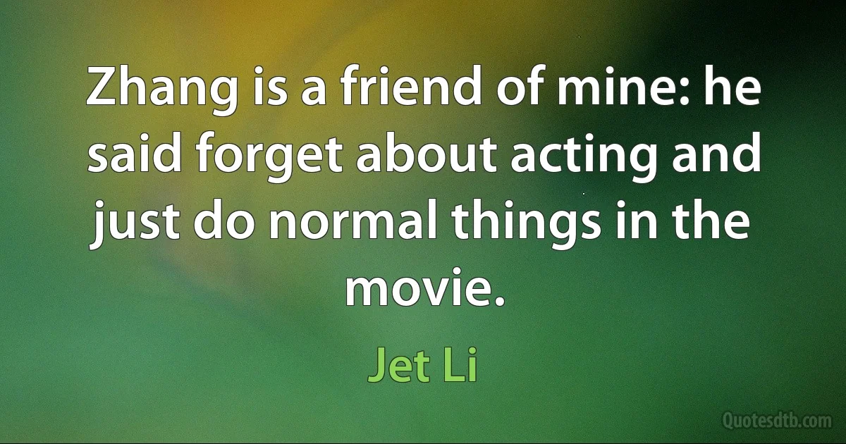 Zhang is a friend of mine: he said forget about acting and just do normal things in the movie. (Jet Li)